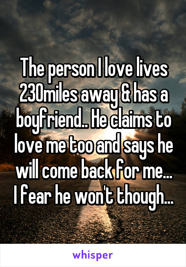 The person I love lives 230miles away & has a boyfriend.. He claims to love me too and says he will come back for me... I fear he won't though...