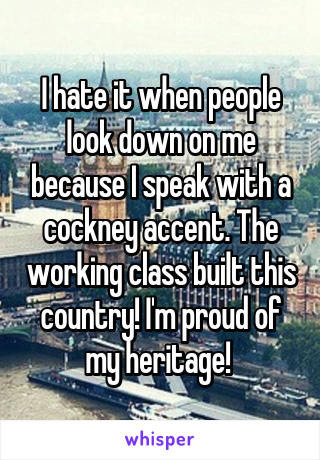 I hate it when people look down on me because I speak with a cockney accent. The working class built this country! I'm proud of my heritage! 