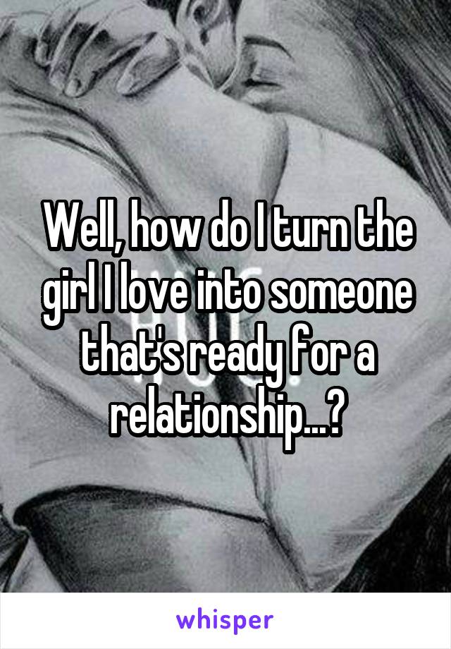 Well, how do I turn the girl I love into someone that's ready for a relationship...?