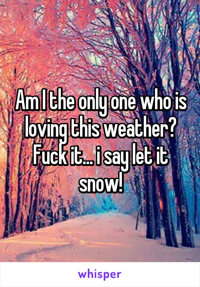 Am I the only one who is loving this weather? Fuck it... i say let it snow!