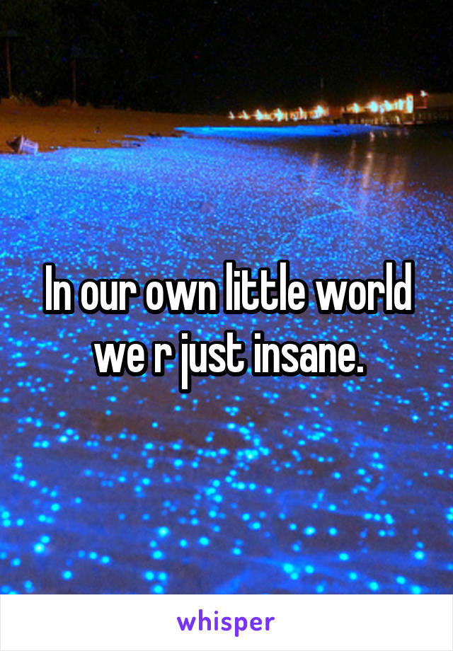 In our own little world we r just insane.