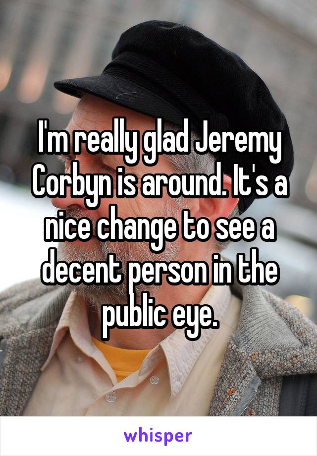 I'm really glad Jeremy Corbyn is around. It's a nice change to see a decent person in the public eye.