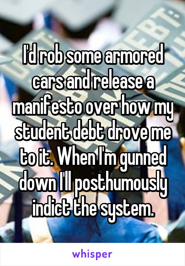I'd rob some armored cars and release a manifesto over how my student debt drove me to it. When I'm gunned down I'll posthumously indict the system.