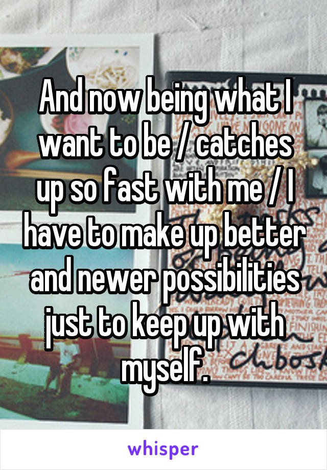 And now being what I want to be / catches up so fast with me / I have to make up better and newer possibilities just to keep up with myself.