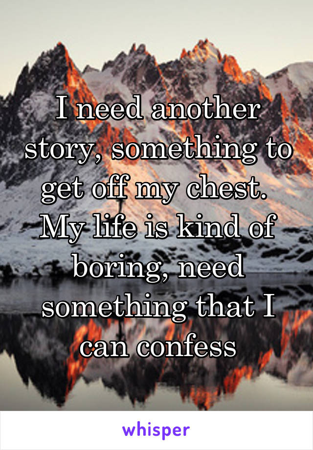 I need another story, something to get off my chest.  My life is kind of boring, need something that I can confess