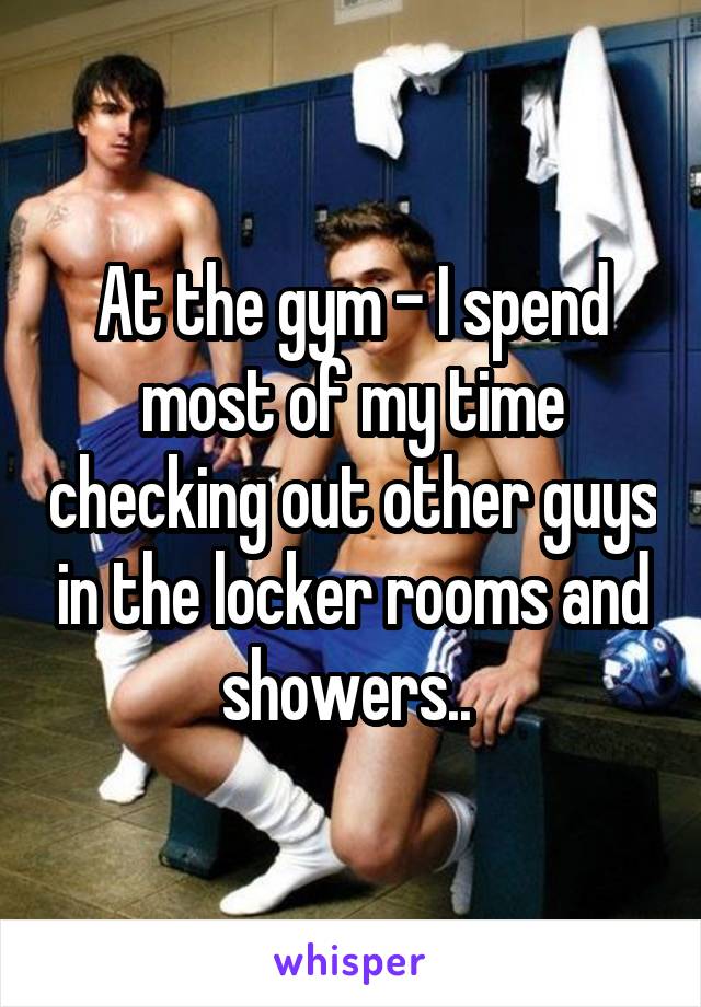 At the gym - I spend most of my time checking out other guys in the locker rooms and showers.. 
