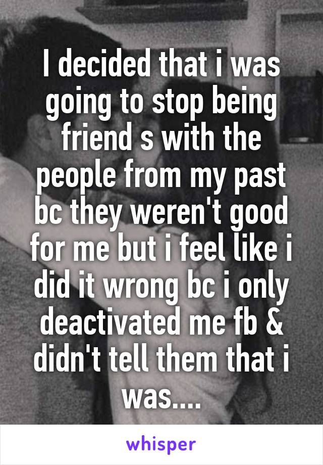 I decided that i was going to stop being friend s with the people from my past bc they weren't good for me but i feel like i did it wrong bc i only deactivated me fb & didn't tell them that i was....