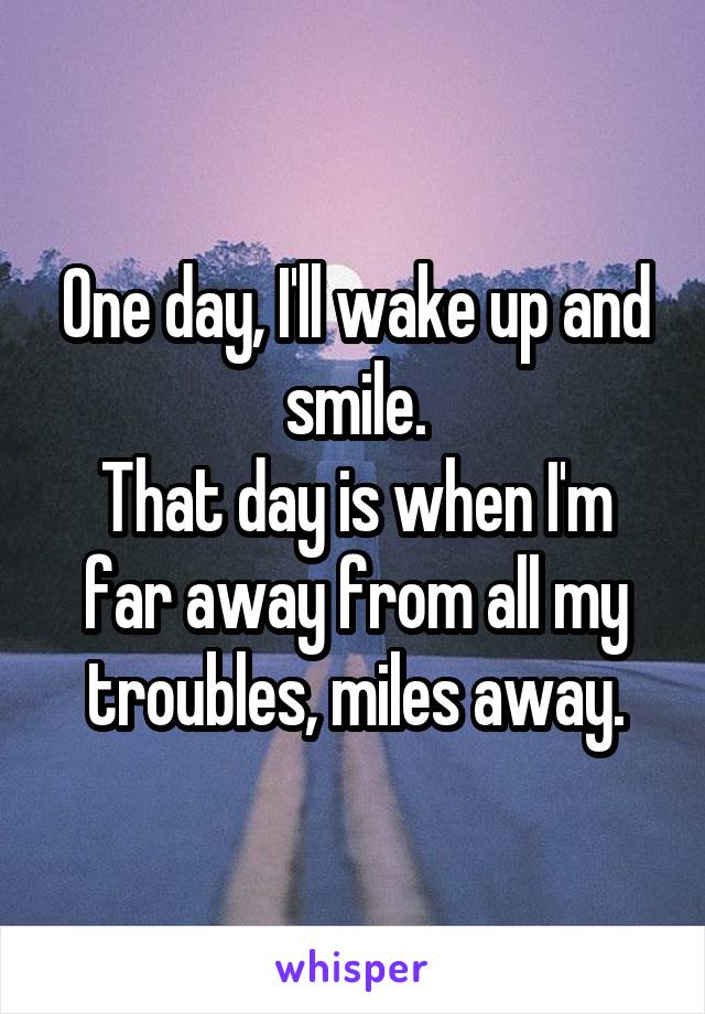 One day, I'll wake up and smile.
That day is when I'm far away from all my troubles, miles away.