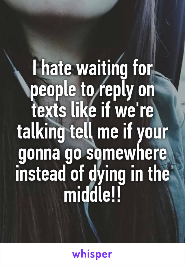 I hate waiting for people to reply on texts like if we're talking tell me if your gonna go somewhere instead of dying in the middle!!