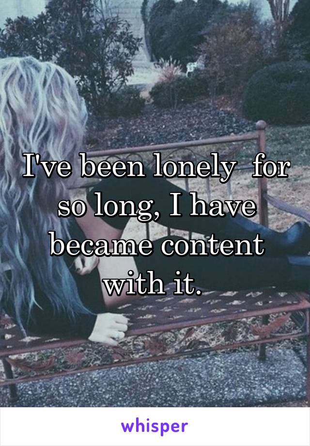 I've been lonely  for so long, I have became content with it. 