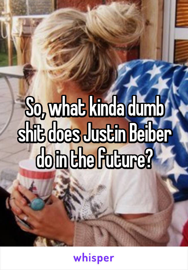 So, what kinda dumb shit does Justin Beiber do in the future?