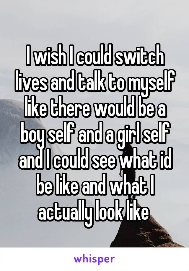 I wish I could switch lives and talk to myself like there would be a boy self and a girl self and I could see what id be like and what I actually look like 