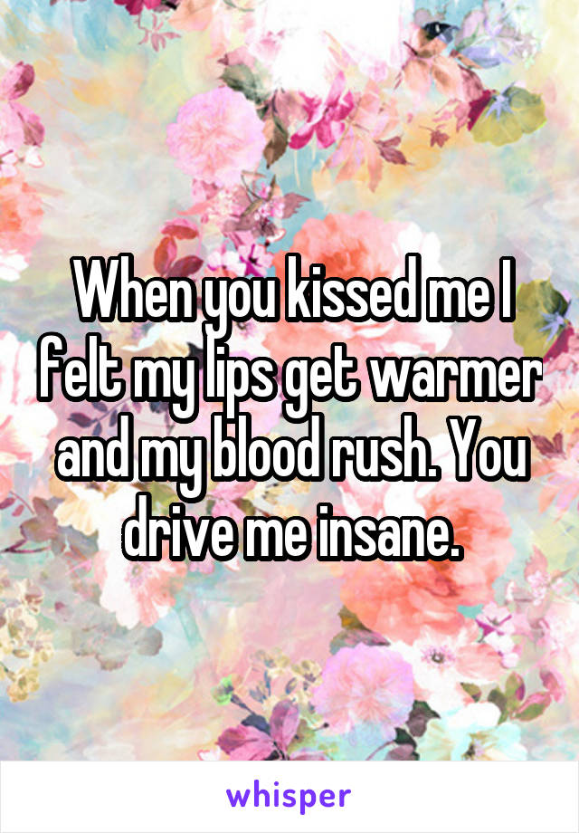 When you kissed me I felt my lips get warmer and my blood rush. You drive me insane.