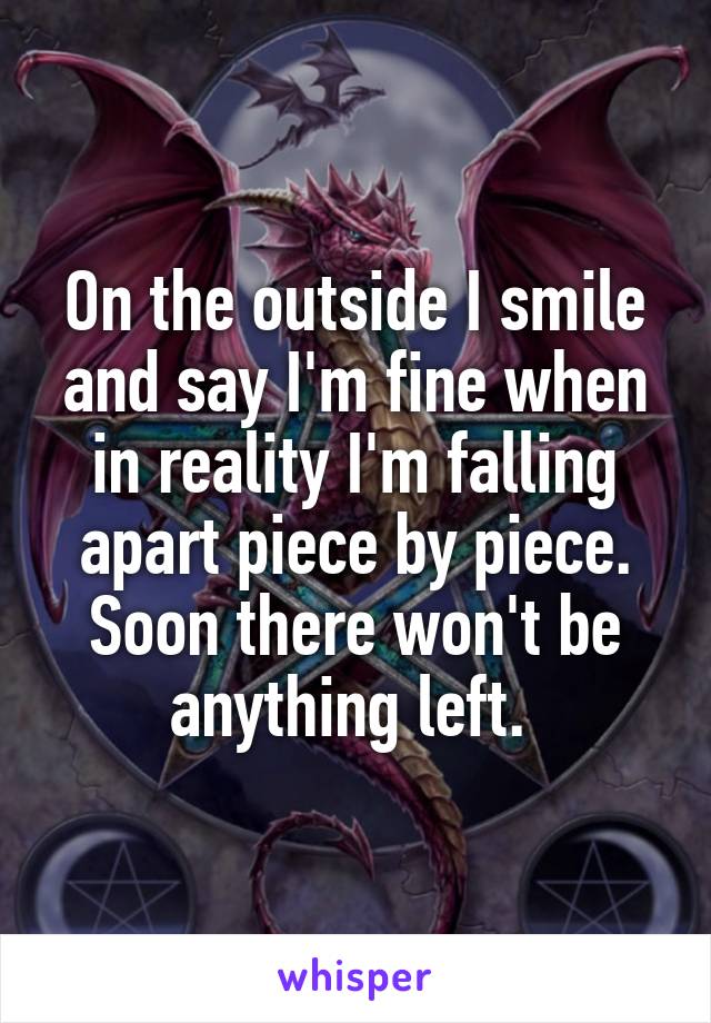 On the outside I smile and say I'm fine when in reality I'm falling apart piece by piece. Soon there won't be anything left. 