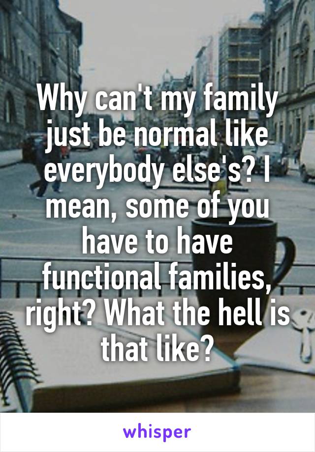 Why can't my family just be normal like everybody else's? I mean, some of you have to have functional families, right? What the hell is that like?