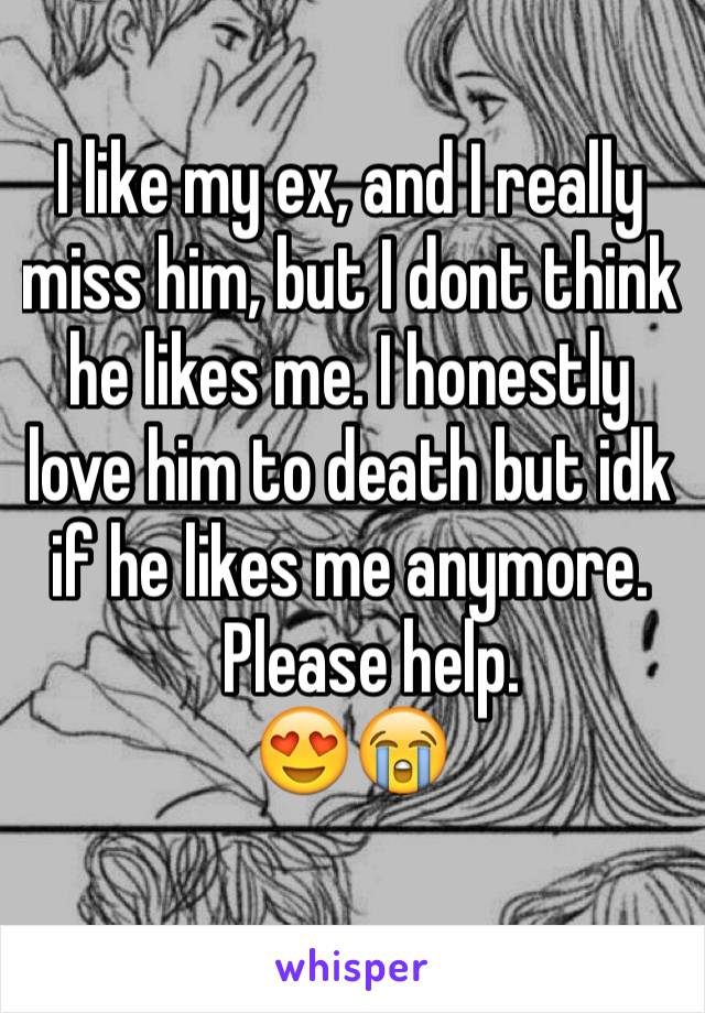 I like my ex, and I really miss him, but I dont think he likes me. I honestly love him to death but idk if he likes me anymore. 
   Please help.
😍😭