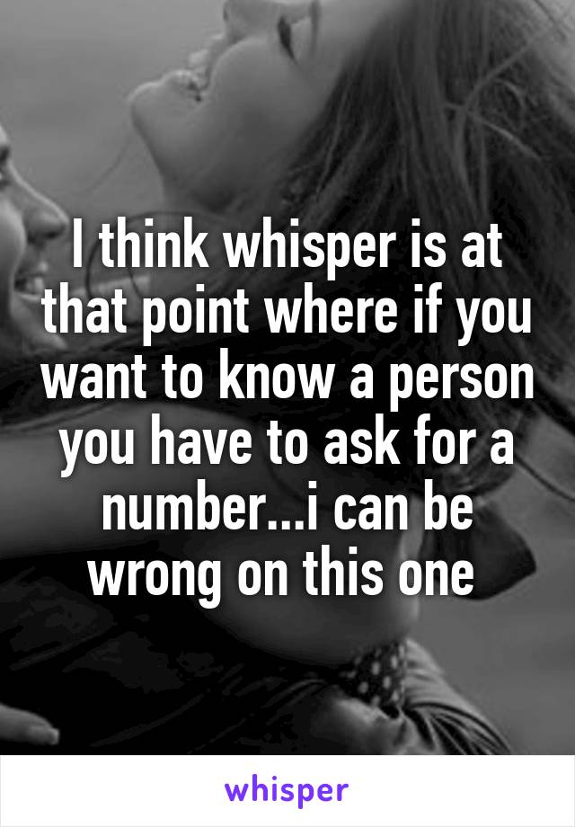 I think whisper is at that point where if you want to know a person you have to ask for a number...i can be wrong on this one 