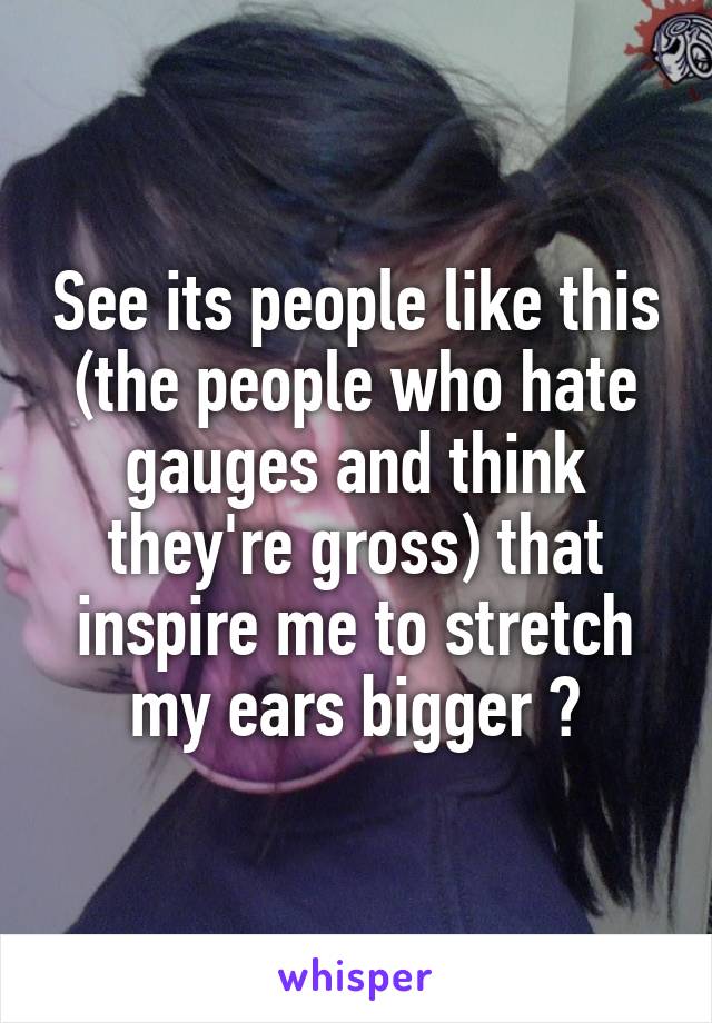 See its people like this (the people who hate gauges and think they're gross) that inspire me to stretch my ears bigger 👍