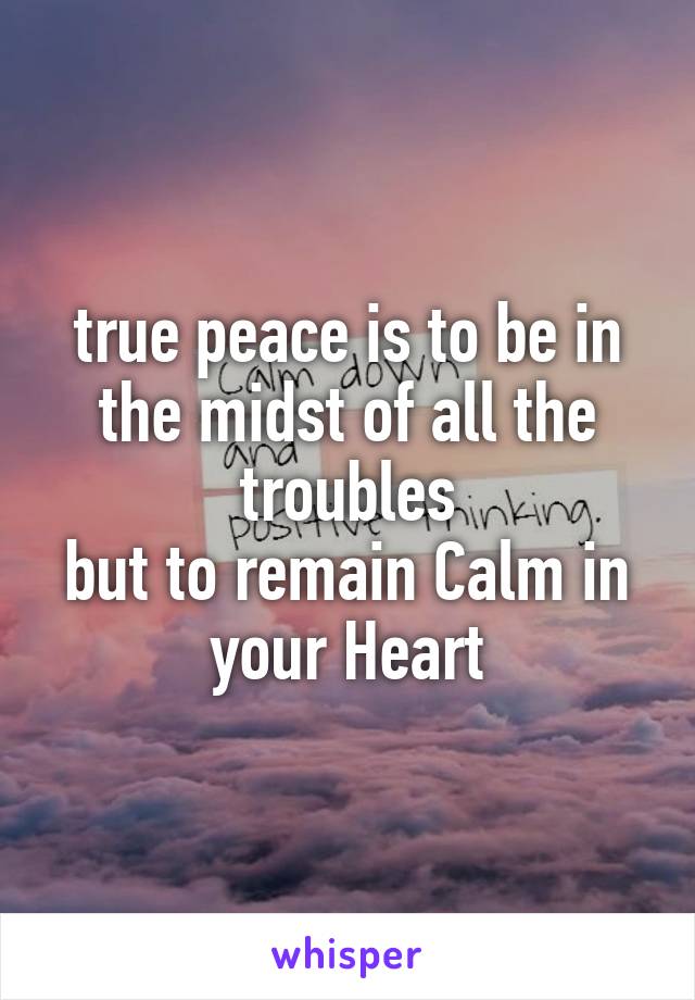 true peace is to be in the midst of all the troubles
but to remain Calm in your Heart