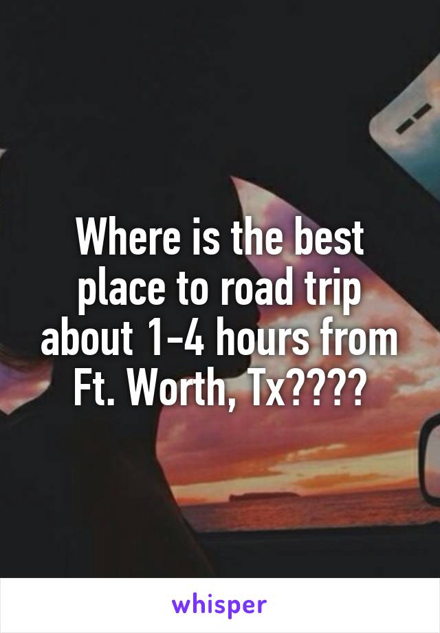 Where is the best place to road trip about 1-4 hours from Ft. Worth, Tx????