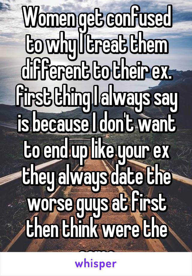 Women get confused to why I treat them different to their ex. first thing I always say is because I don't want to end up like your ex they always date the worse guys at first then think were the same