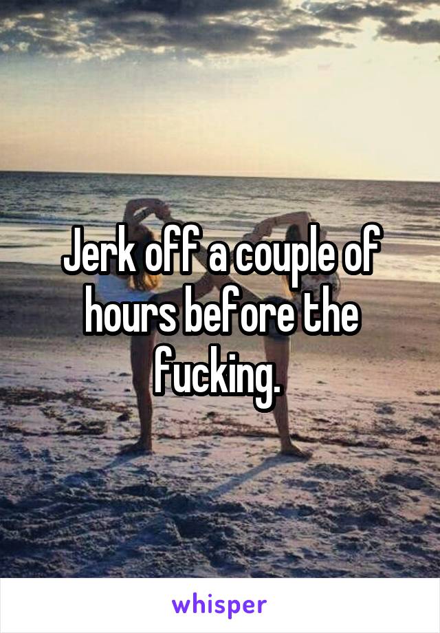 Jerk off a couple of hours before the fucking. 