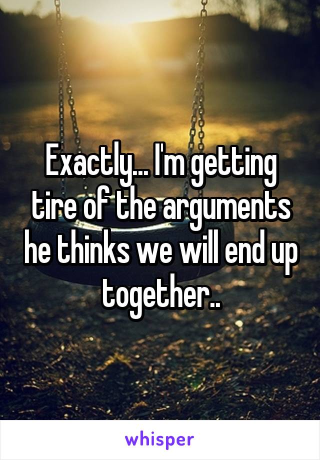 Exactly... I'm getting tire of the arguments he thinks we will end up together..