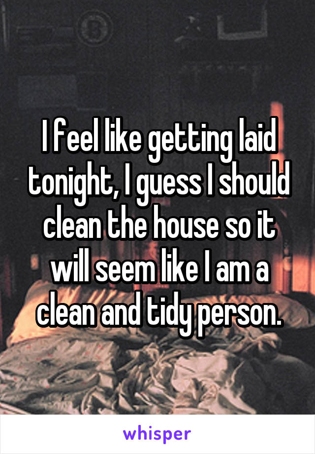 I feel like getting laid tonight, I guess I should clean the house so it will seem like I am a clean and tidy person.