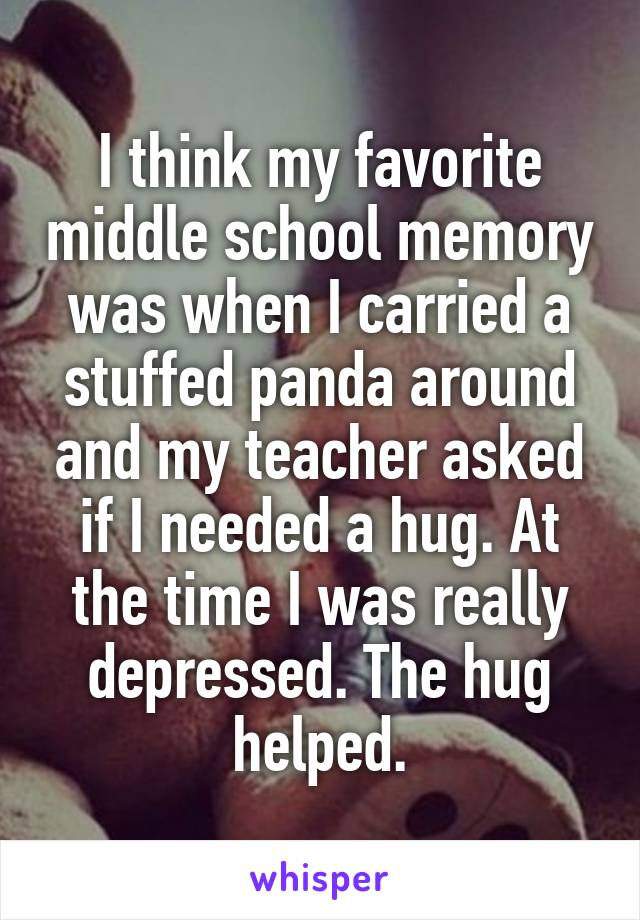 I think my favorite middle school memory was when I carried a stuffed panda around and my teacher asked if I needed a hug. At the time I was really depressed. The hug helped.