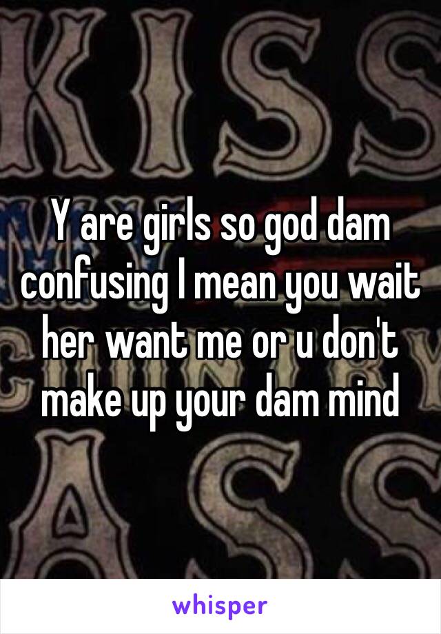 Y are girls so god dam confusing I mean you wait her want me or u don't make up your dam mind