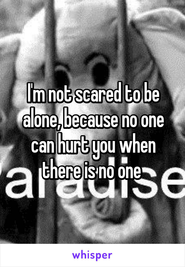 I'm not scared to be alone, because no one can hurt you when there is no one 