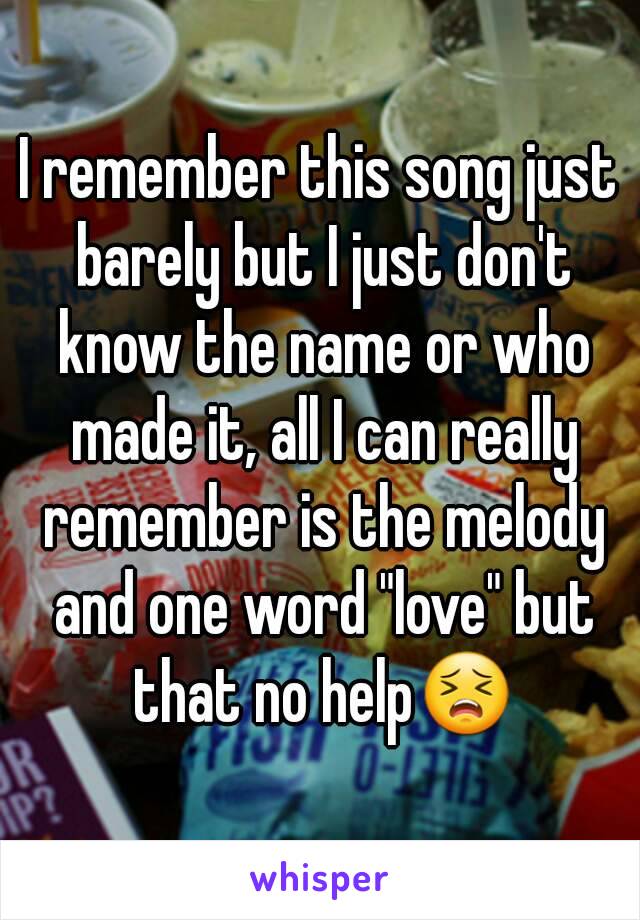 I remember this song just barely but I just don't know the name or who made it, all I can really remember is the melody and one word "love" but that no help😣