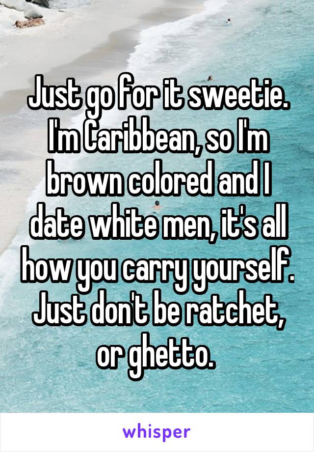 Just go for it sweetie. I'm Caribbean, so I'm brown colored and I date white men, it's all how you carry yourself. Just don't be ratchet, or ghetto. 