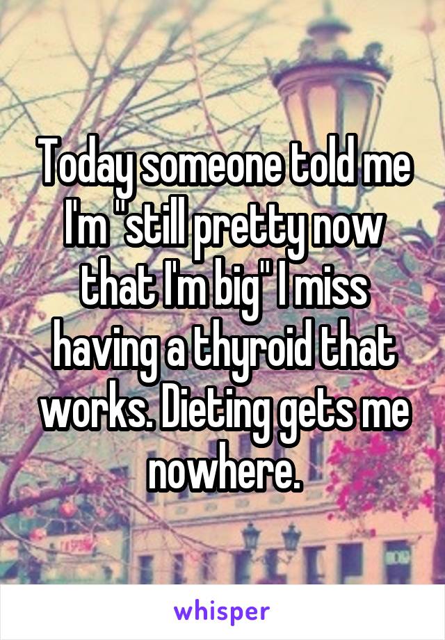 Today someone told me I'm "still pretty now that I'm big" I miss having a thyroid that works. Dieting gets me nowhere.