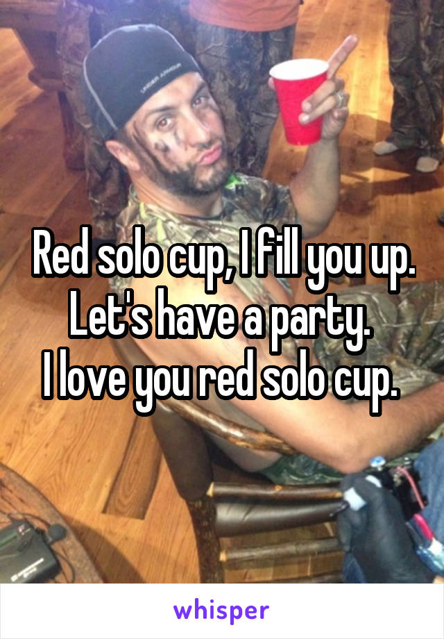 Red solo cup, I fill you up. Let's have a party. 
I love you red solo cup. 