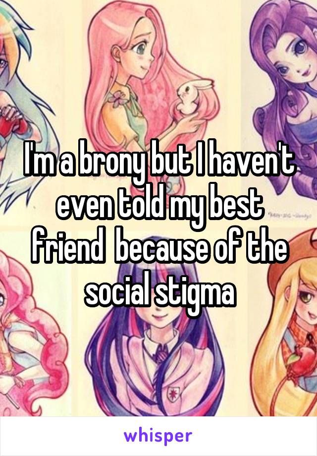 I'm a brony but I haven't even told my best friend  because of the social stigma