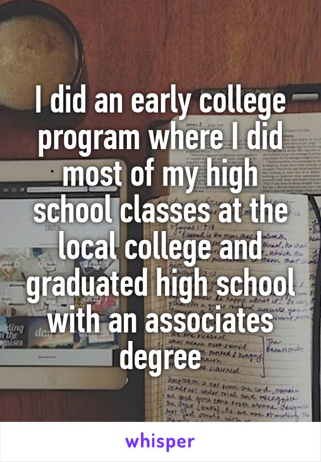 I did an early college program where I did most of my high school classes at the local college and graduated high school with an associates degree