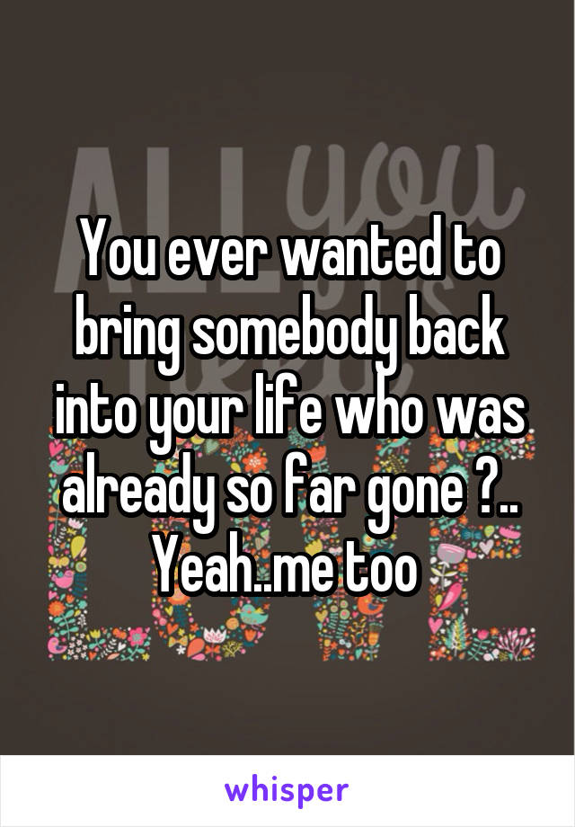 You ever wanted to bring somebody back into your life who was already so far gone ?.. Yeah..me too 