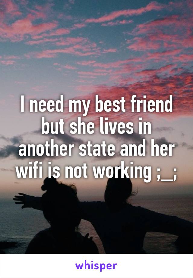 I need my best friend but she lives in another state and her wifi is not working ;_;