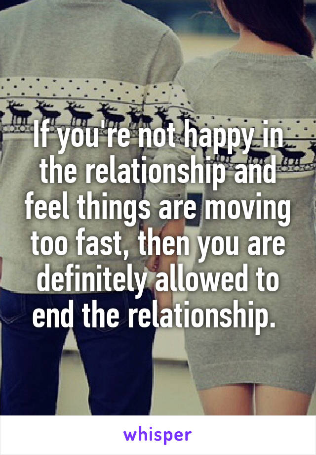 If you're not happy in the relationship and feel things are moving too fast, then you are definitely allowed to end the relationship. 