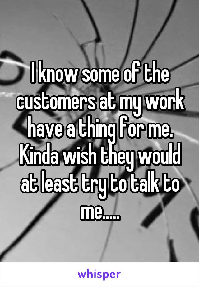 I know some of the customers at my work have a thing for me. Kinda wish they would at least try to talk to me.....