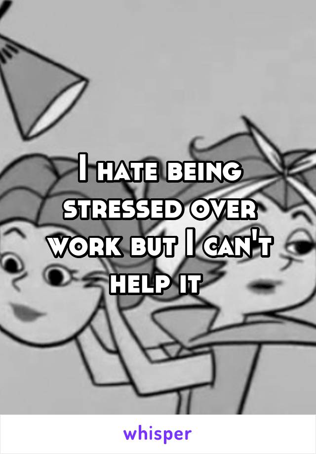 I hate being stressed over work but I can't help it 