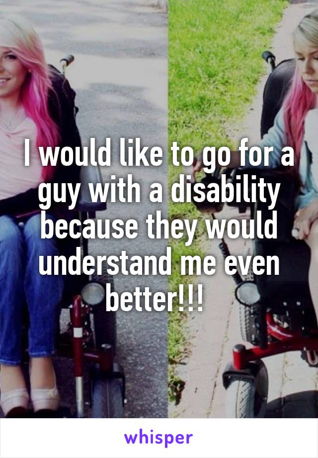 I would like to go for a guy with a disability because they would understand me even better!!! 