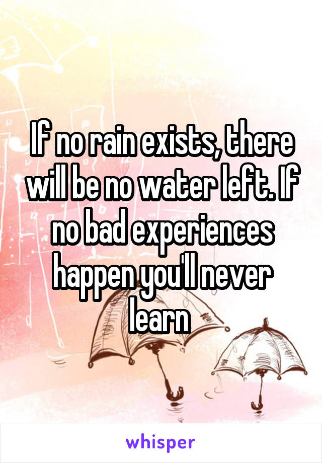 If no rain exists, there will be no water left. If no bad experiences happen you'll never learn 