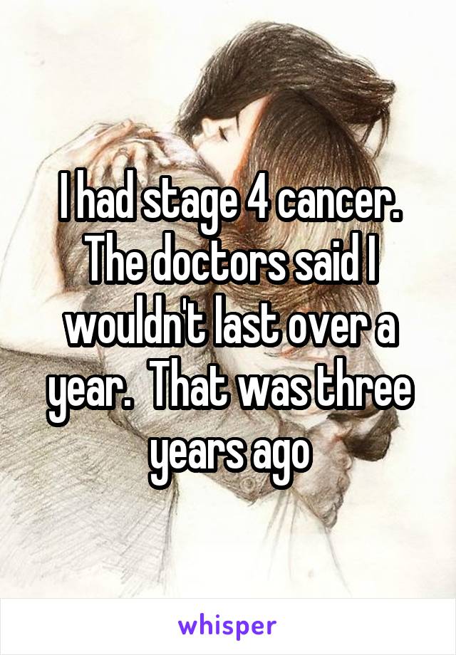 I had stage 4 cancer. The doctors said I wouldn't last over a year.  That was three years ago