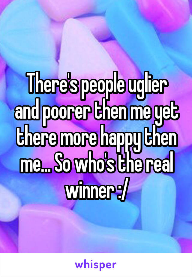 There's people uglier and poorer then me yet there more happy then me... So who's the real winner :/