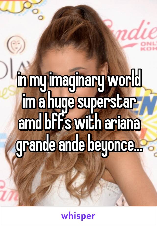 in my imaginary world im a huge superstar amd bffs with ariana grande ande beyonce...