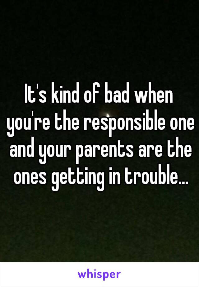 It's kind of bad when you're the responsible one and your parents are the ones getting in trouble...