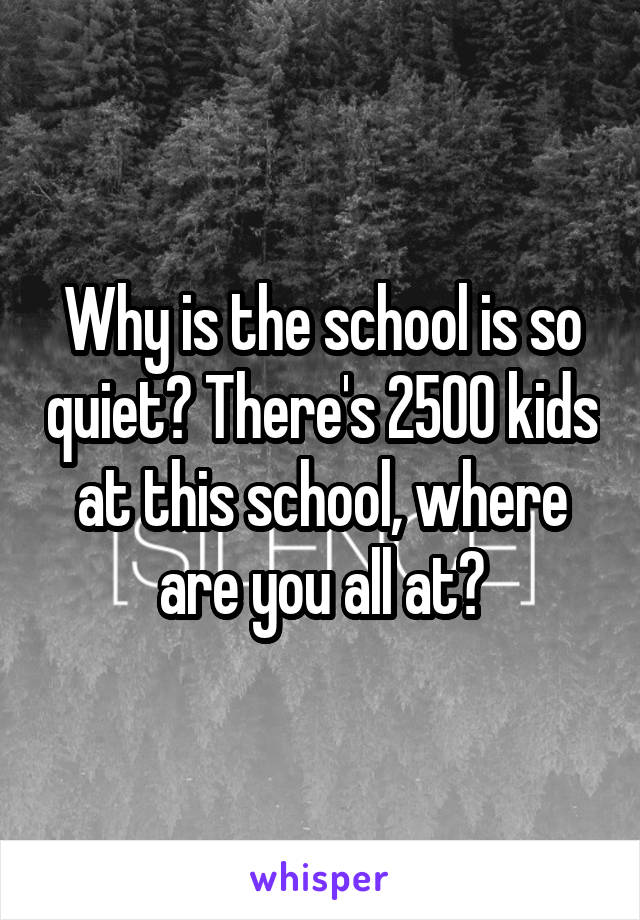 Why is the school is so quiet? There's 2500 kids at this school, where are you all at?