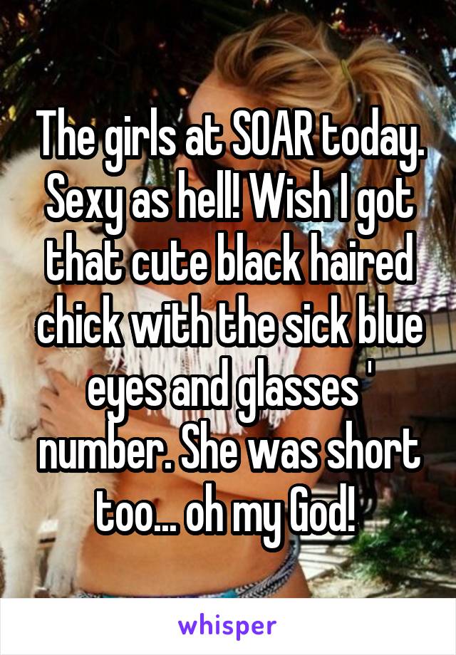 The girls at SOAR today. Sexy as hell! Wish I got that cute black haired chick with the sick blue eyes and glasses ' number. She was short too... oh my God! 